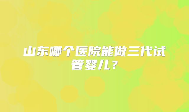 山东哪个医院能做三代试管婴儿？