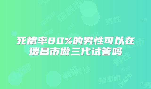 死精率80%的男性可以在瑞昌市做三代试管吗