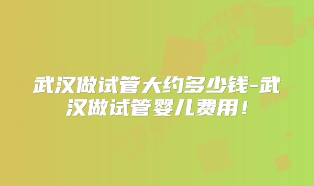 武汉做试管大约多少钱-武汉做试管婴儿费用！