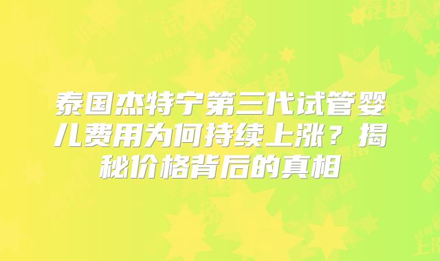 泰国杰特宁第三代试管婴儿费用为何持续上涨？揭秘价格背后的真相