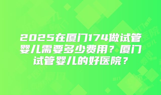 2025在厦门174做试管婴儿需要多少费用?厦门试管婴儿的好医院?