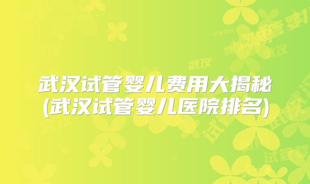武汉试管婴儿费用大揭秘(武汉试管婴儿医院排名)