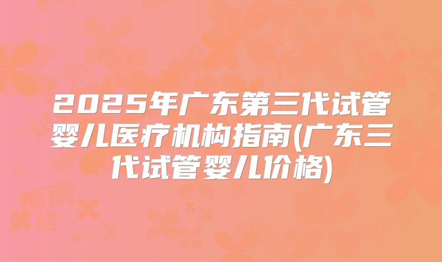 2025年广东第三代试管婴儿医疗机构指南(广东三代试管婴儿价格)