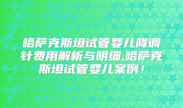 哈萨克斯坦试管婴儿降调针费用解析与明细,哈萨克斯坦试管婴儿案例！