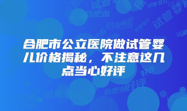 合肥市公立医院做试管婴儿价格揭秘，不注意这几点当心好评
