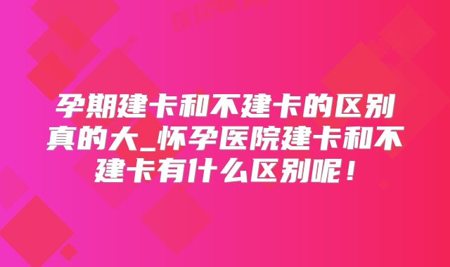 孕期建卡和不建卡的区别真的大_怀孕医院建卡和不建卡有什么区别呢!