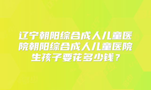 辽宁朝阳综合成人儿童医院朝阳综合成人儿童医院生孩子要花多少钱?