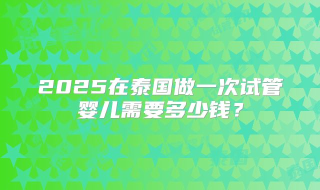 2025在泰国做一次试管婴儿需要多少钱?
