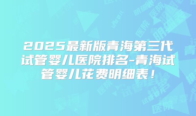 2025最新版青海第三代试管婴儿医院排名-青海试管婴儿花费明细表!