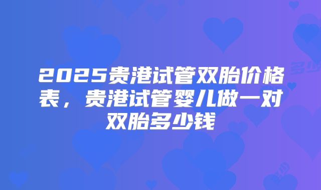 2025贵港试管双胎价格表，贵港试管婴儿做一对双胎多少钱
