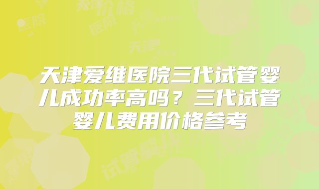 天津爱维医院三代试管婴儿成功率高吗？三代试管婴儿费用价格参考