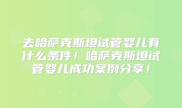 去哈萨克斯坦试管婴儿有什么条件！哈萨克斯坦试管婴儿成功案例分享！