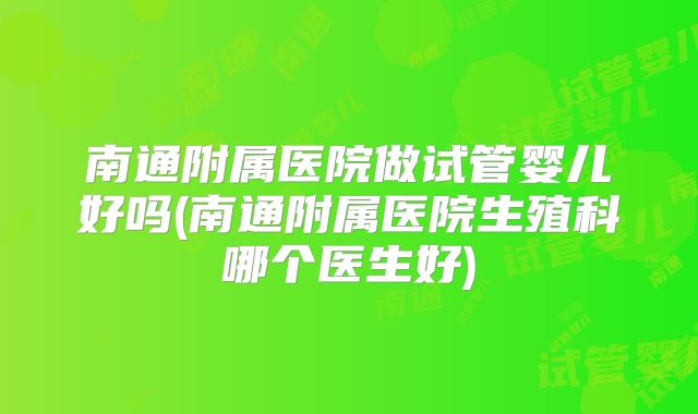 南通附属医院做试管婴儿好吗(南通附属医院生殖科哪个医生好)