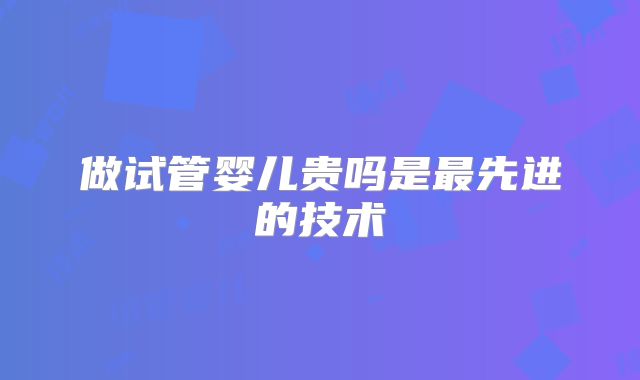 做试管婴儿贵吗是最先进的技术