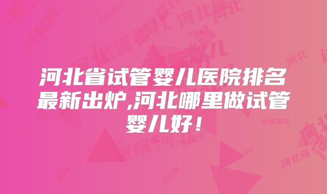 河北省试管婴儿医院排名最新出炉,河北哪里做试管婴儿好!