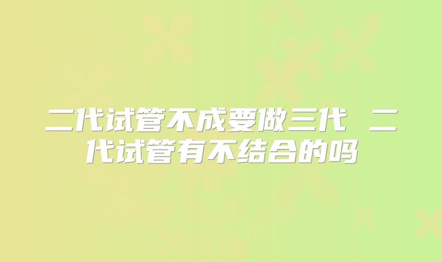二代试管不成要做三代 二代试管有不结合的吗