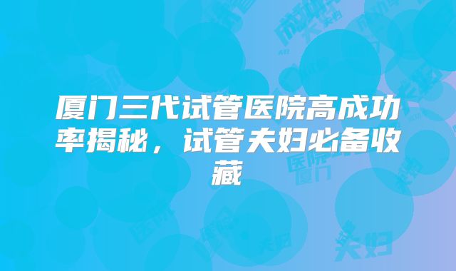 厦门三代试管医院高成功率揭秘，试管夫妇必备收藏