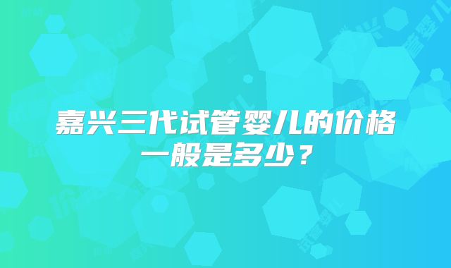 嘉兴三代试管婴儿的价格一般是多少？