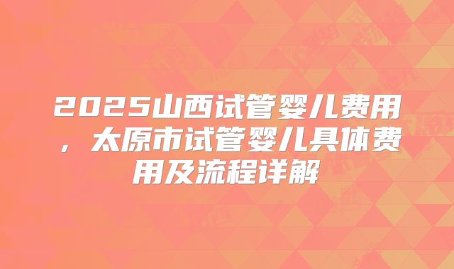 2025山西试管婴儿费用,太原市试管婴儿具体费用及流程详解