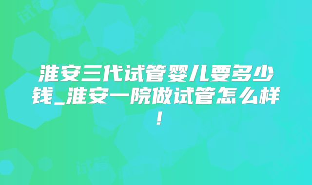 淮安三代试管婴儿要多少钱_淮安一院做试管怎么样！