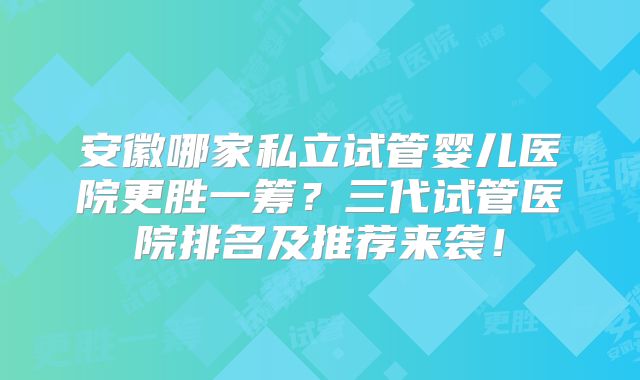 安徽哪家私立试管婴儿医院更胜一筹？三代试管医院排名及推荐来袭！