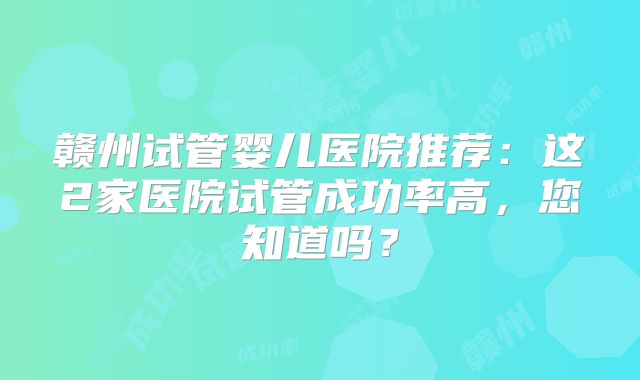 赣州试管婴儿医院推荐：这2家医院试管成功率高，您知道吗？