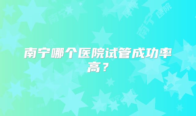 南宁哪个医院试管成功率高？