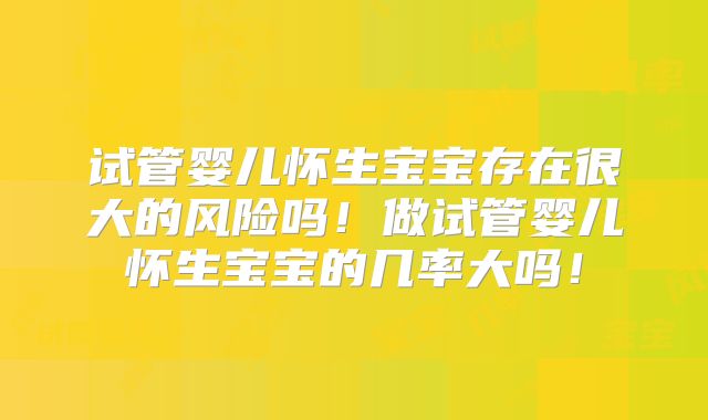 试管婴儿怀生宝宝存在很大的风险吗！做试管婴儿怀生宝宝的几率大吗！
