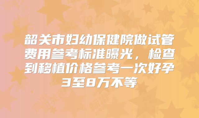 韶关市妇幼保健院做试管费用参考标准曝光,检查到移植价格参考一次好孕3至8万不等