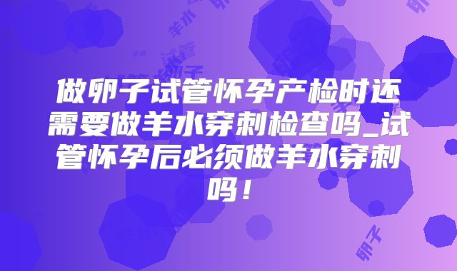 做卵子试管怀孕产检时还需要做羊水穿刺检查吗_试管怀孕后必须做羊水穿刺吗！