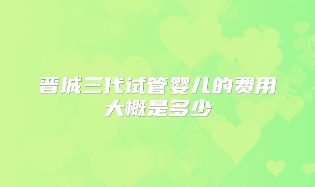 晋城三代试管婴儿的费用大概是多少