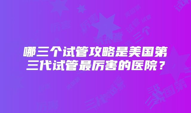 哪三个试管攻略是美国第三代试管最厉害的医院？