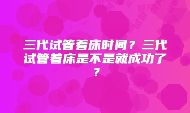 三代试管着床时间？三代试管着床是不是就成功了？