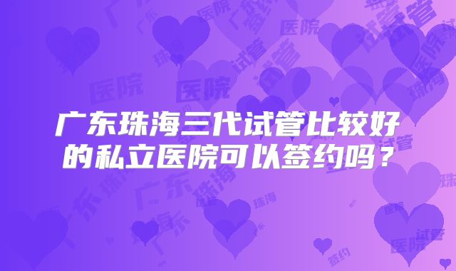 广东珠海三代试管比较好的私立医院可以签约吗？