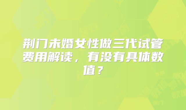 荆门未婚女性做三代试管费用解读，有没有具体数值？