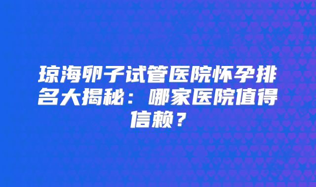 琼海卵子试管医院怀孕排名大揭秘:哪家医院值得信赖?