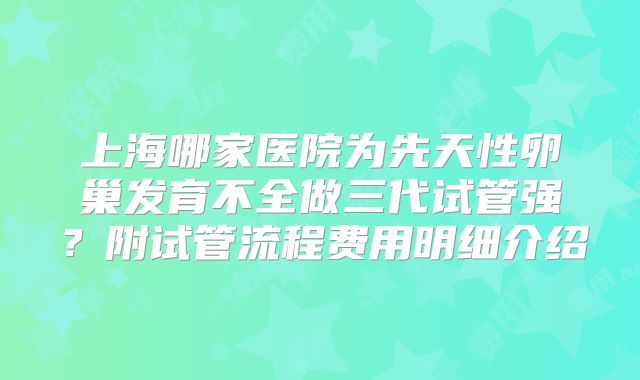 上海哪家医院为先天性卵巢发育不全做三代试管强？附试管流程费用明细介绍
