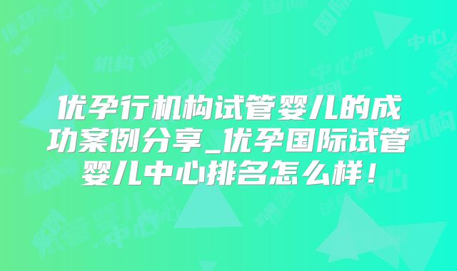 优孕行机构试管婴儿的成功案例分享_优孕国际试管婴儿中心排名怎么样！
