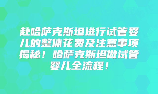赴哈萨克斯坦进行试管婴儿的整体花费及注意事项揭秘！哈萨克斯坦做试管婴儿全流程！