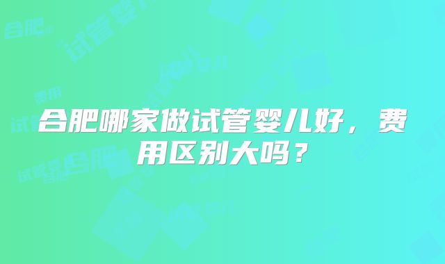 合肥哪家做试管婴儿好，费用区别大吗？