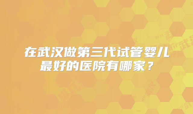 在武汉做第三代试管婴儿最好的医院有哪家？
