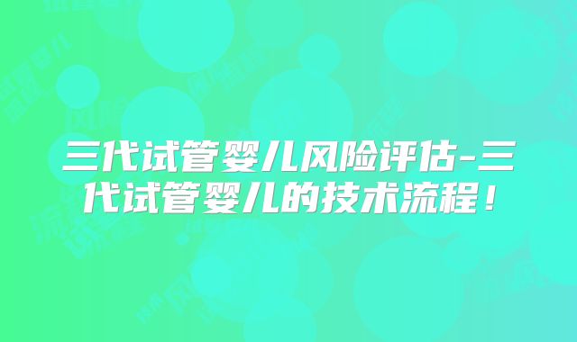 三代试管婴儿风险评估-三代试管婴儿的技术流程！