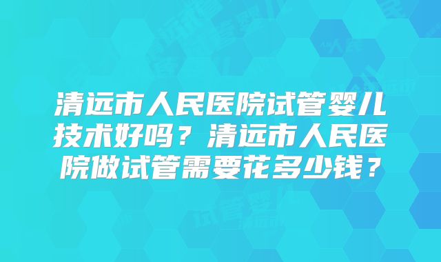清远市人民医院试管婴儿技术好吗?清远市人民医院做试管需要花多少钱?