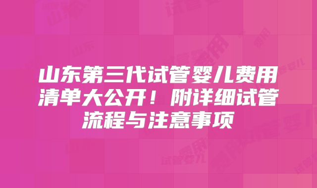 山东第三代试管婴儿费用清单大公开！附详细试管流程与注意事项