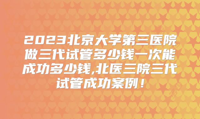2023北京大学第三医院做三代试管多少钱一次能成功多少钱,北医三院三代试管成功案例！