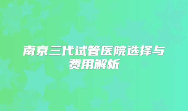 南京三代试管医院选择与费用解析