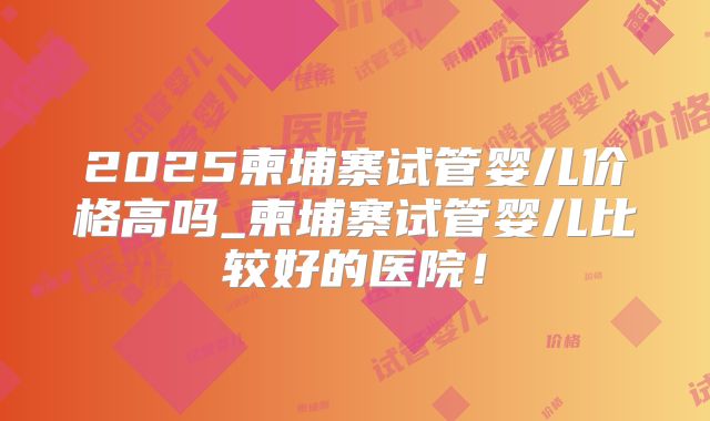2025柬埔寨试管婴儿价格高吗_柬埔寨试管婴儿比较好的医院!