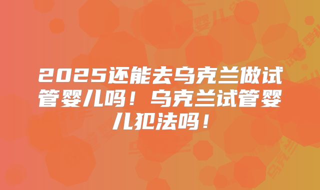 2025还能去乌克兰做试管婴儿吗!乌克兰试管婴儿犯法吗!