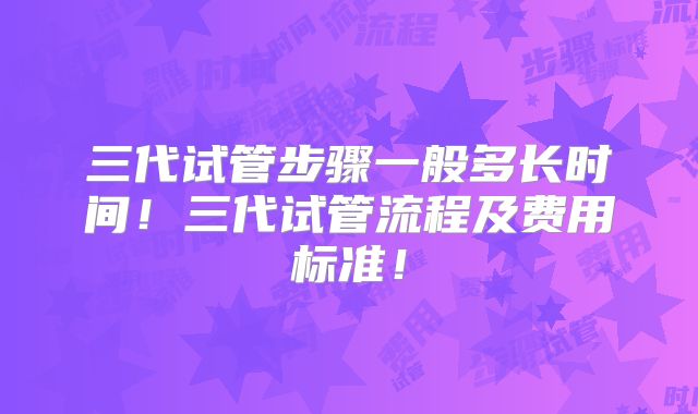 三代试管步骤一般多长时间！三代试管流程及费用标准！
