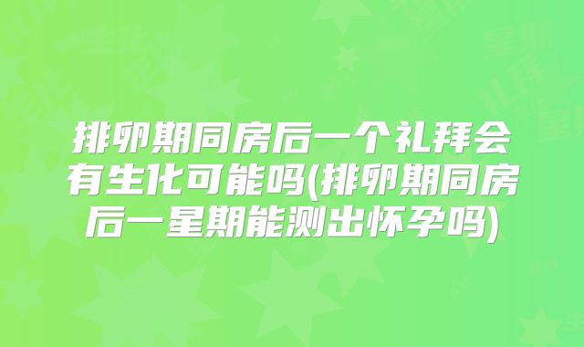 排卵期同房后一个礼拜会有生化可能吗(排卵期同房后一星期能测出怀孕吗)